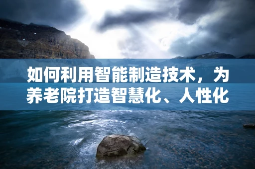 如何利用智能制造技术，为养老院打造智慧化、人性化的服务环境？