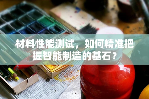 材料性能测试，如何精准把握智能制造的基石？