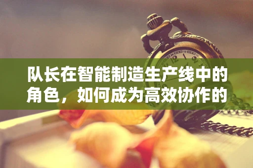 队长在智能制造生产线中的角色，如何成为高效协作的领航者？