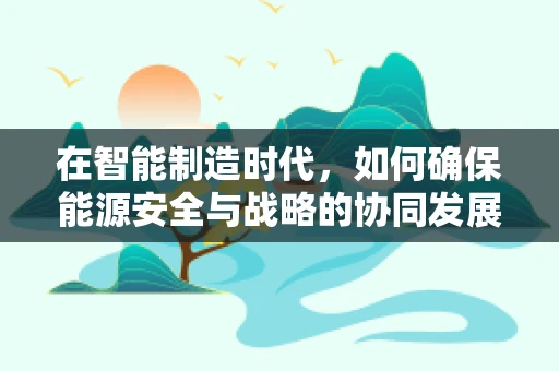 在智能制造时代，如何确保能源安全与战略的协同发展？