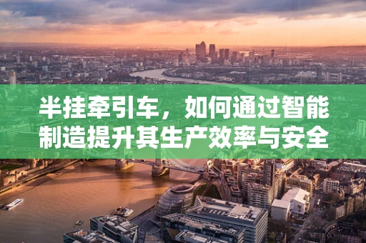 半挂牵引车，如何通过智能制造提升其生产效率与安全性？