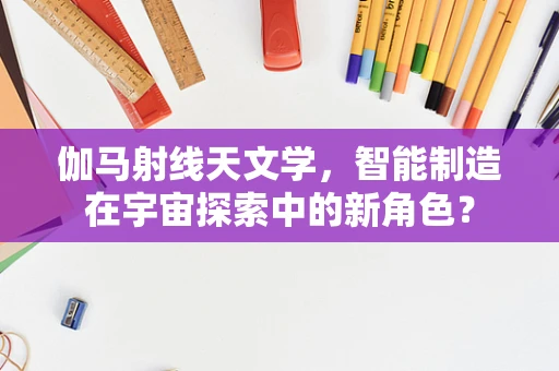 伽马射线天文学，智能制造在宇宙探索中的新角色？