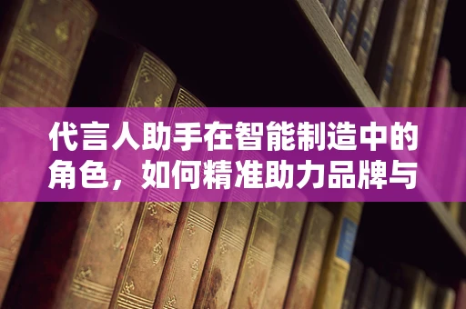 代言人助手在智能制造中的角色，如何精准助力品牌与技术的深度融合？