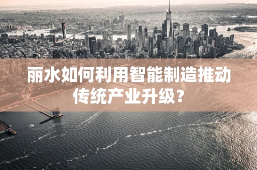 丽水如何利用智能制造推动传统产业升级？