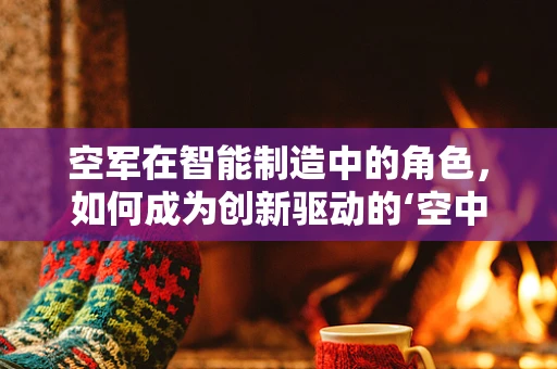 空军在智能制造中的角色，如何成为创新驱动的‘空中之翼’？