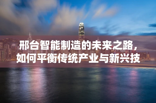 邢台智能制造的未来之路，如何平衡传统产业与新兴技术的融合？