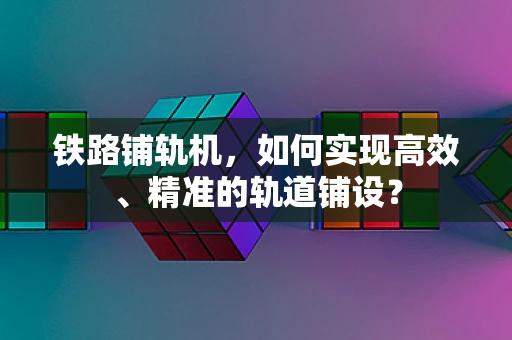 铁路铺轨机，如何实现高效、精准的轨道铺设？