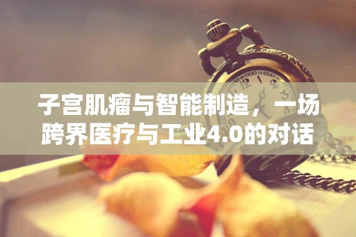 子宫肌瘤与智能制造，一场跨界医疗与工业4.0的对话