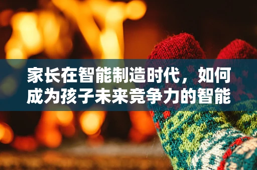 家长在智能制造时代，如何成为孩子未来竞争力的智能导师？