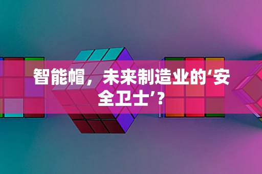 智能帽，未来制造业的‘安全卫士’？