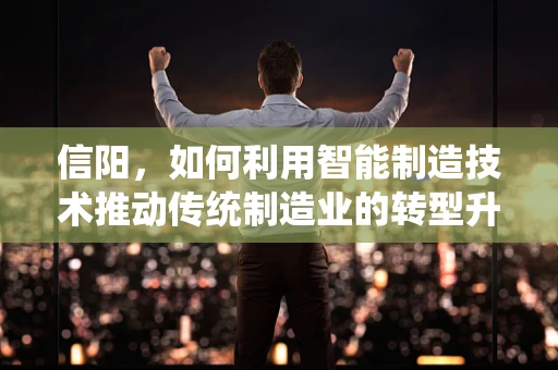 信阳，如何利用智能制造技术推动传统制造业的转型升级？