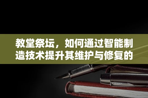 教堂祭坛，如何通过智能制造技术提升其维护与修复的精准度？