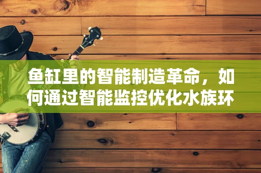 鱼缸里的智能制造革命，如何通过智能监控优化水族环境？