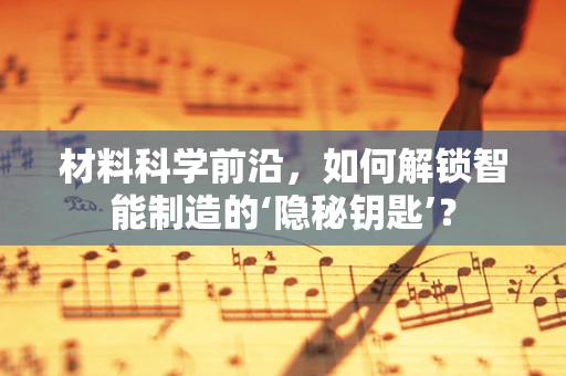 材料科学前沿，如何解锁智能制造的‘隐秘钥匙’？
