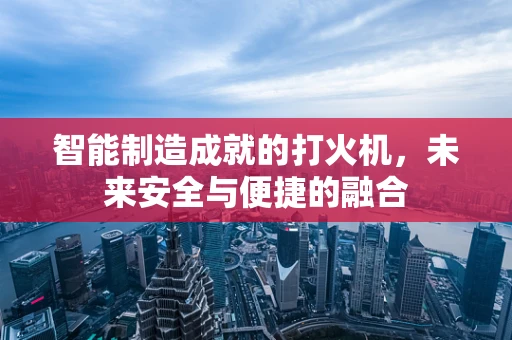 智能制造成就的打火机，未来安全与便捷的融合