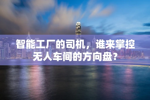 智能工厂的司机，谁来掌控无人车间的方向盘？