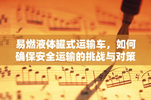 易燃液体罐式运输车，如何确保安全运输的挑战与对策？