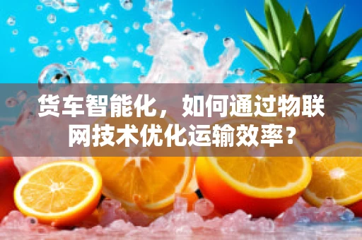 货车智能化，如何通过物联网技术优化运输效率？