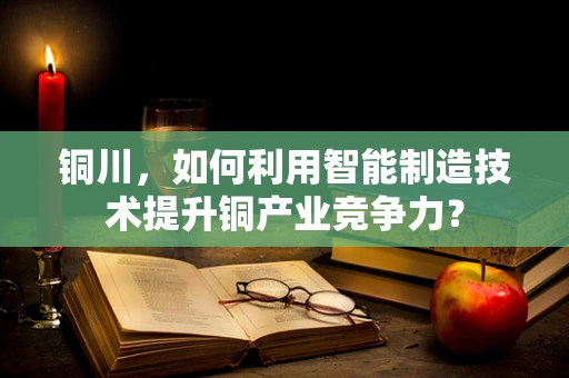 铜川，如何利用智能制造技术提升铜产业竞争力？