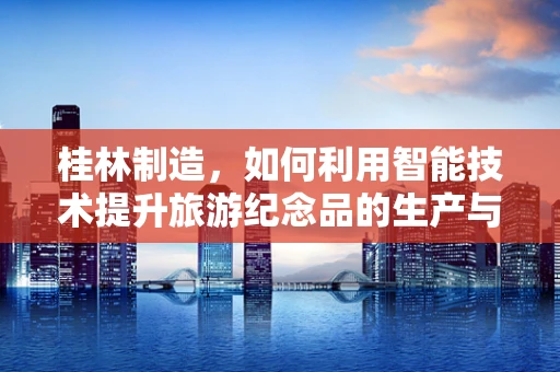 桂林制造，如何利用智能技术提升旅游纪念品的生产与销售？