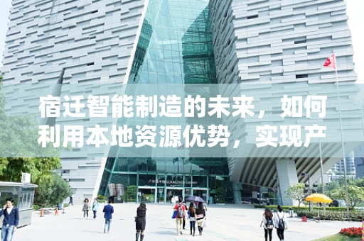 宿迁智能制造的未来，如何利用本地资源优势，实现产业升级？