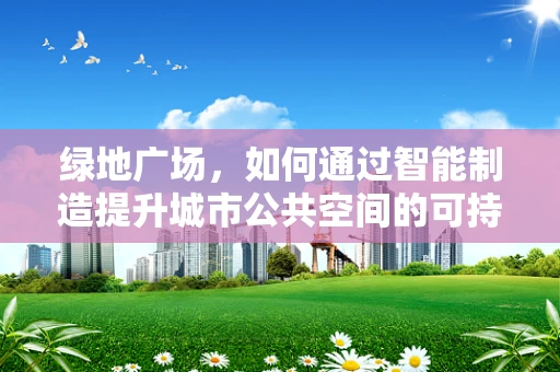 绿地广场，如何通过智能制造提升城市公共空间的可持续性？