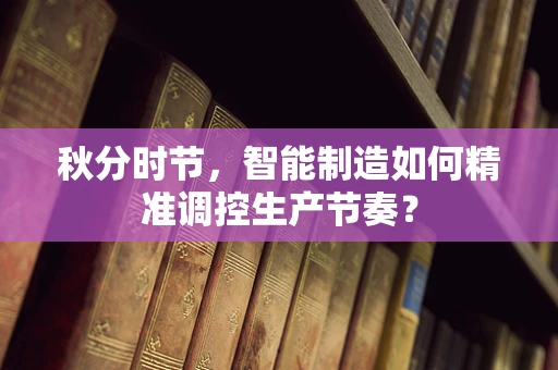 秋分时节，智能制造如何精准调控生产节奏？