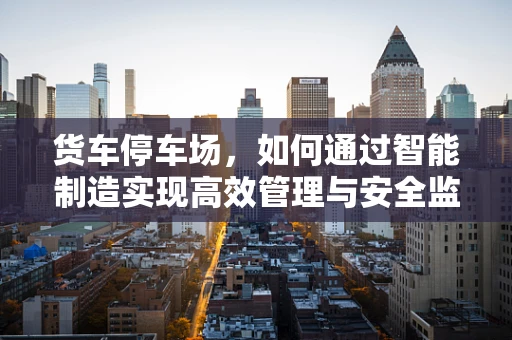 货车停车场，如何通过智能制造实现高效管理与安全监控？
