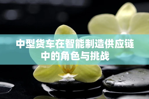 中型货车在智能制造供应链中的角色与挑战