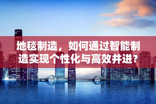 地毯制造，如何通过智能制造实现个性化与高效并进？