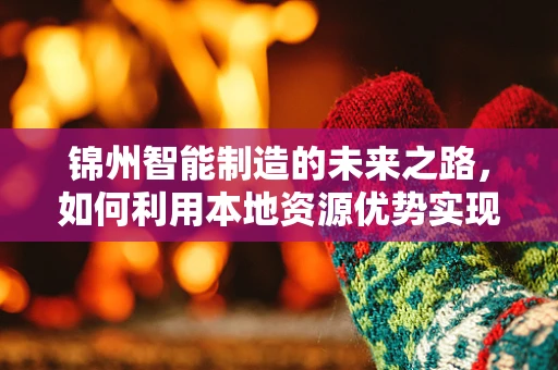 锦州智能制造的未来之路，如何利用本地资源优势实现产业升级？