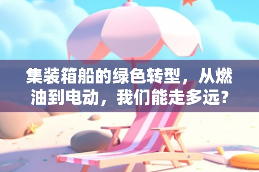 集装箱船的绿色转型，从燃油到电动，我们能走多远？