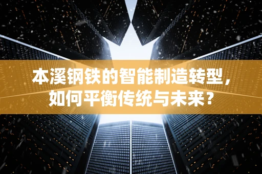 本溪钢铁的智能制造转型，如何平衡传统与未来？
