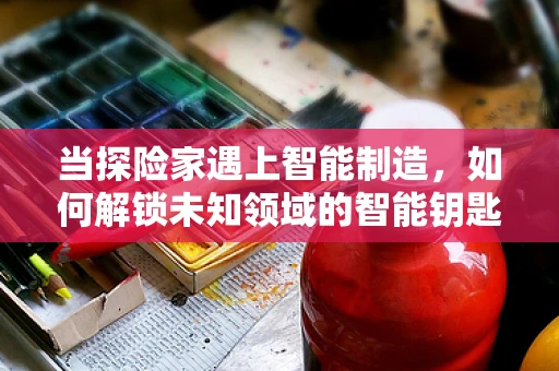 当探险家遇上智能制造，如何解锁未知领域的智能钥匙？