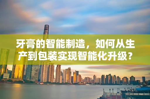 牙膏的智能制造，如何从生产到包装实现智能化升级？