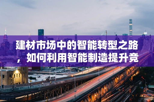 建材市场中的智能转型之路，如何利用智能制造提升竞争力？