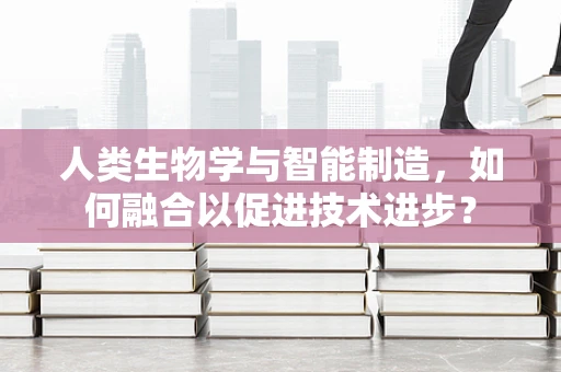 人类生物学与智能制造，如何融合以促进技术进步？