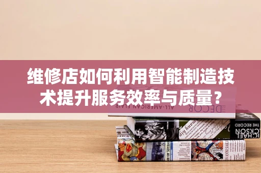 维修店如何利用智能制造技术提升服务效率与质量？