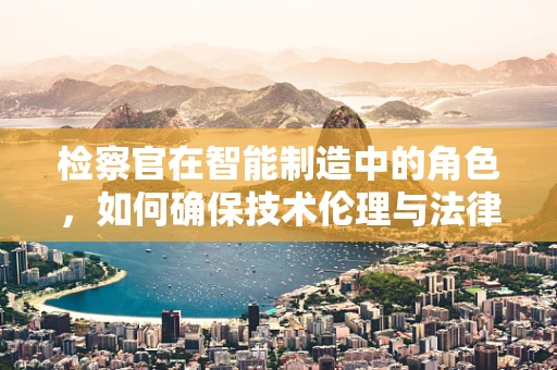 检察官在智能制造中的角色，如何确保技术伦理与法律合规？