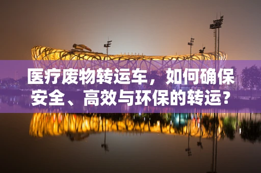 医疗废物转运车，如何确保安全、高效与环保的转运？