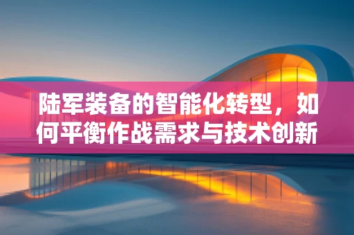 陆军装备的智能化转型，如何平衡作战需求与技术创新？