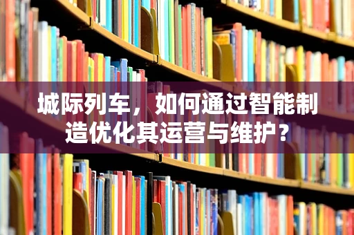 城际列车，如何通过智能制造优化其运营与维护？