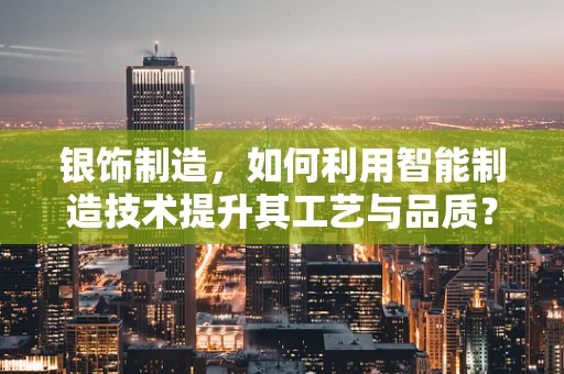 银饰制造，如何利用智能制造技术提升其工艺与品质？