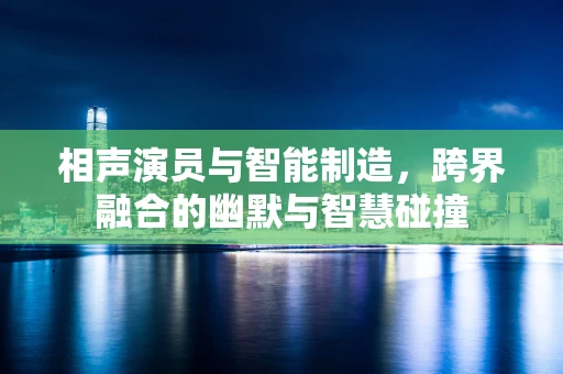 相声演员与智能制造，跨界融合的幽默与智慧碰撞