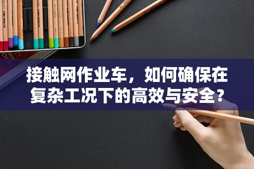 接触网作业车，如何确保在复杂工况下的高效与安全？