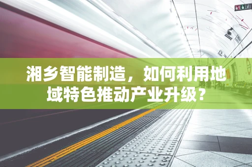 湘乡智能制造，如何利用地域特色推动产业升级？