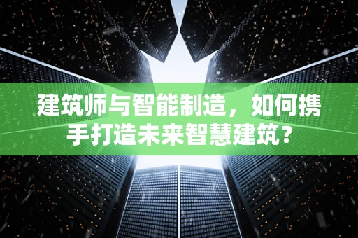 建筑师与智能制造，如何携手打造未来智慧建筑？