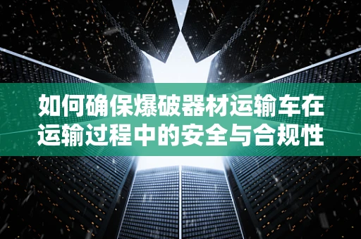 如何确保爆破器材运输车在运输过程中的安全与合规性？