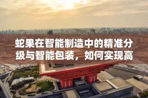 蛇果在智能制造中的精准分级与智能包装，如何实现高效与品质的双重保障？