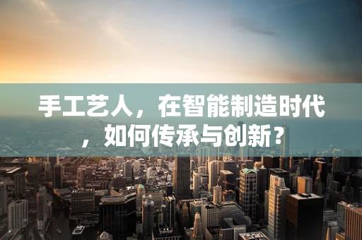 手工艺人，在智能制造时代，如何传承与创新？